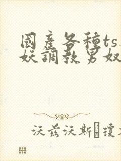 国产各种ts人妖调教男奴