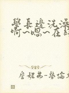 学长边洗澡边我啊~嗯~在线视