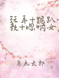 玩弄+跪趴+调教+嗯呐女友