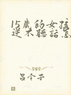 15岁的女孩叛逆不听话怎么办