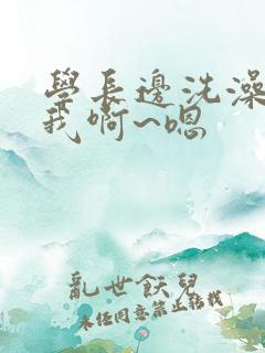 学长边洗澡边操我啊~嗯