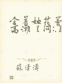 含着她花蒂啃到高潮〖网:.〗