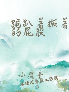 跪趴着撅着浑圆的屁股