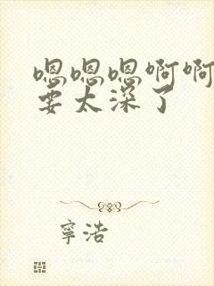 嗯嗯嗯啊啊啊不要太深了