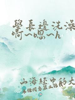 学长边洗澡边我啊~嗯~h