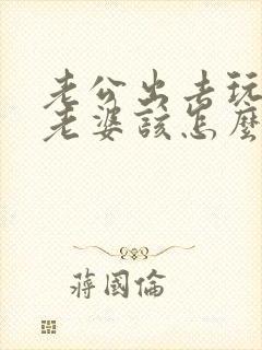 老公出去玩不带老婆该怎么处理