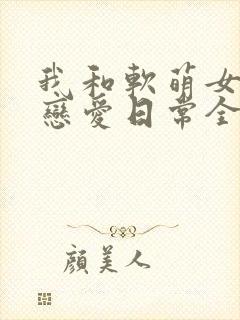 我和软萌女友的恋爱日常全文阅读