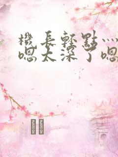 机长轻点灬太粗嗯太深了嗯