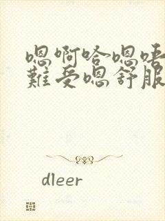 嗯啊哈嗯唔嗯唔难受嗯舒服嗯好爽嗯唔