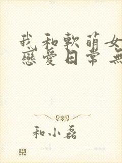 我和软萌女友的恋爱日常 无弹窗
