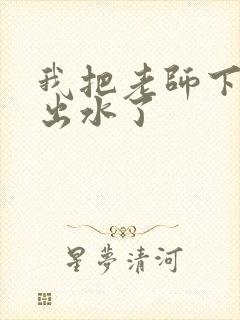 我把老师下面摸出水了