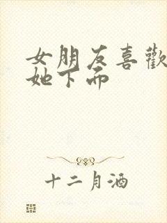 女朋友喜欢我舔她下面