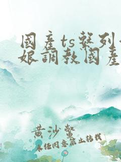 国产ts系列伪娘调教国产