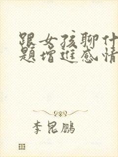 跟女孩聊什么话题增进感情