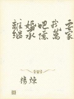 离婚吧我要回家继承亿万家产