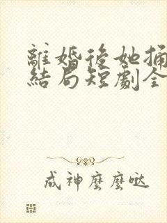 离婚后她捅破天结局短剧全集免费