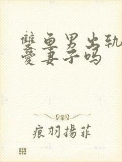 双鱼男出轨后还爱妻子吗