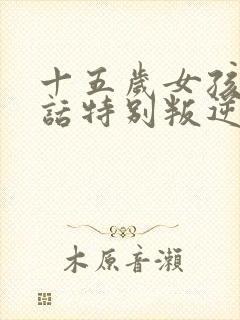 十五岁女孩不听话特别叛逆怎么办