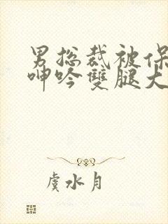 男总裁被保镖c呻吟双腿大张