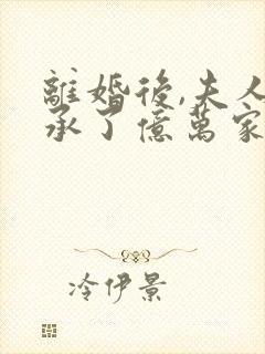 离婚后,夫人继承了亿万家产无删减全部章节