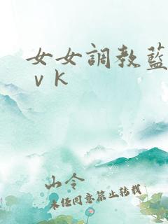 女女调教蓝松丨ⅴk