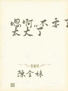 嗯啊,,不要了太大了