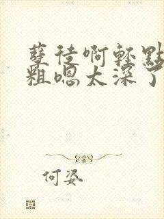 孽徒啊轻点灬太粗嗯太深了