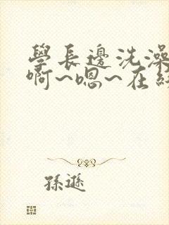 学长边洗澡边我啊~嗯~在线观看