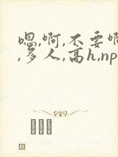 嗯,啊,不要啊,多人,高h,np