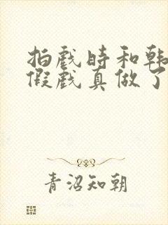 拍戏时和韩影帝假戏真做了