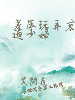 羞辱玩弄哀羞胁迫少妇