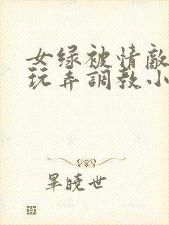 女绿被情敌羞辱玩弄调教小说