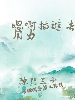 嗯啊插进去嗯啊用力