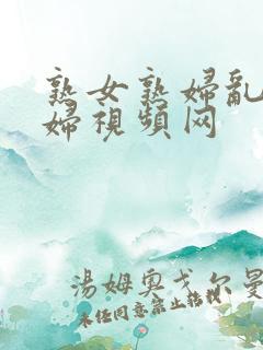 熟女熟妇乱女乱妇视频网