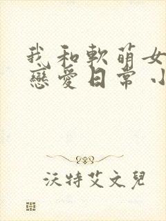 我和软萌女友的恋爱日常 小说网