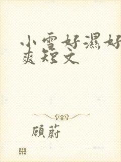 小雪好湿好紧太爽短文