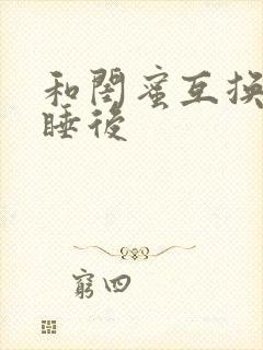 和闺蜜互换老公睡后