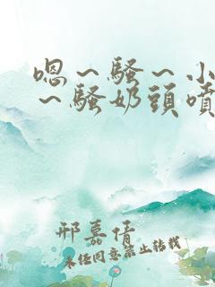 嗯～骚～小淫妇～骚奶头喷奶小说