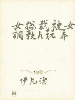 女总裁被女下属调教h玩弄