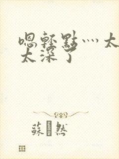 嗯轻点灬太粗嗯太深了