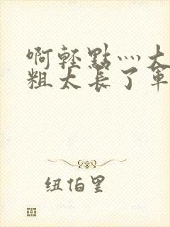 啊轻点灬大巴太粗太长了军人