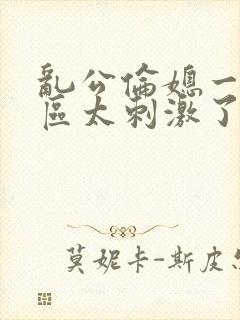 乱公伦媳一二三区太刺激了