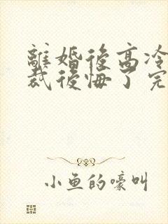 离婚后高冷女总裁后悔了完整短剧