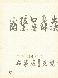 小孩口臭出气难闻怎么解决小妙招