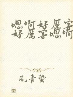 嗯啊好厉害嗯啊好厉害嗯啊好厉害