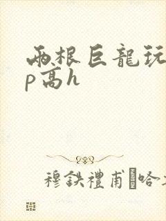 两根巨龙玩弄np高h