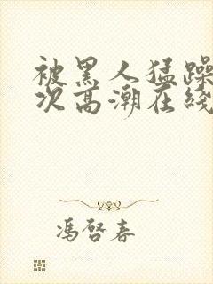 被黑人猛躁4o次高潮在线