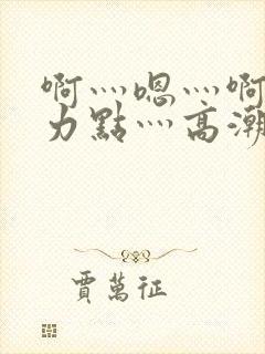 啊灬嗯灬啊灬用力点灬高潮啊小说