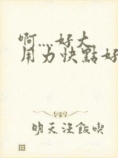 啊....好大用力快点好爽啊..