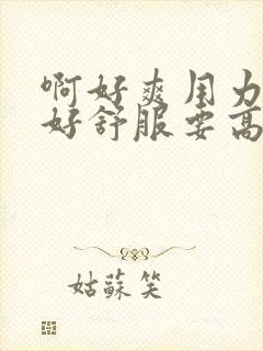 啊好爽用力快啊好舒服要高潮了啊